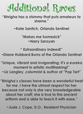 Additional Raves
“Bhrigha has a shimmy that puts amateurs to shame." 
~Kate Santich, Orlando Sentinel
"Makes me homesick" 
~Harry Saroyan
“ Extraordinary indeed!”
~Diane Hubbard Burns of the Orlando Sentinel
“Unique, vibrant and invigorating; it's a eureka moment in artistic multitasking!”
~Liz Langley, columnist & author of “Pop Tart”

“Bhrigha’s classes have been a wonderful treat for me. I have the utmost respect for her because not only is she very knowledgeable about her craft; she is true to this ancient artform and is able to teach it with ease.” 
~Jude J. Cope, D.O., Resident Physician