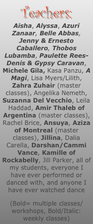 Teachers:
Aisha, Alyssa, Azuri Zanaar, Belle Abbas, Jenny & Ernesto Caballero, Thobos Lubamba, Paulette Rees-Denis & Gypsy Caravan, Michele Gila, Kasa Panzu, A Magi, Lisa Myers/Lilith, Zahra Zuhair (master classes), Angelika Nemeth, Suzanna Del Vecchio, Leila Haddad, Amir Thaleb of Argentina (master classes), Rachel Brice, Ansuya, Aziza of Montreal (master classes), Jillina, Dalia Carella, Darshan/Cammi Vance, Kamille of Rockabelly, Jill Parker, all of my students, everyone I have ever performed or danced with, and anyone I have ever watched dance
(Bold= multiple classes/workshops, Bold/Italic: weekly classes)